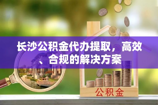 越城长沙公积金代办提取，高效、合规的解决方案