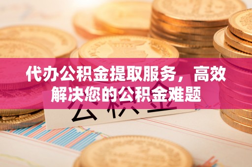 越城代办公积金提取服务，高效解决您的公积金难题