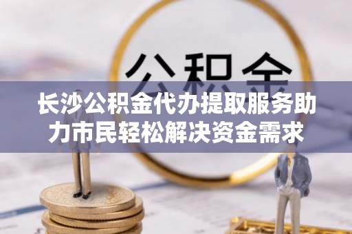 越城长沙公积金代办提取服务助力市民轻松解决资金需求