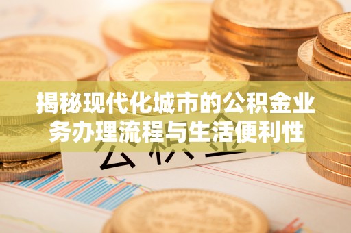 越城揭秘现代化城市的公积金业务办理流程与生活便利性
