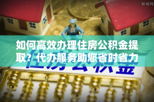 越城如何高效办理住房公积金提取？代办服务助您省时省力