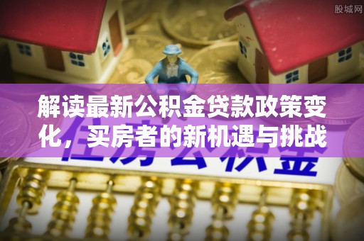越城解读最新公积金贷款政策变化，买房者的新机遇与挑战