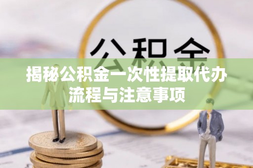越城揭秘公积金一次性提取代办流程与注意事项