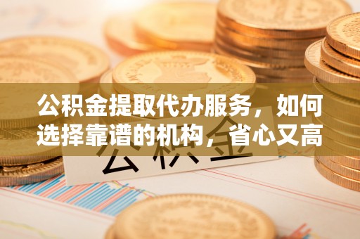 越城公积金提取代办服务，如何选择靠谱的机构，省心又高效