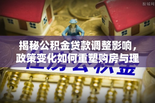 越城揭秘公积金贷款调整影响，政策变化如何重塑购房与理财规划