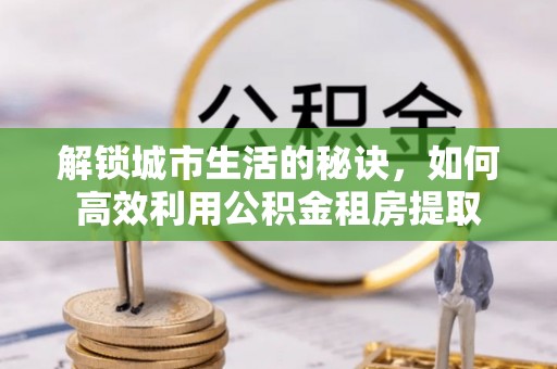 越城解锁城市生活的秘诀，如何高效利用公积金租房提取