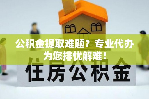越城公积金提取难题？专业代办为您排忧解难！