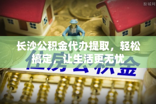 越城长沙公积金代办提取，轻松搞定，让生活更无忧
