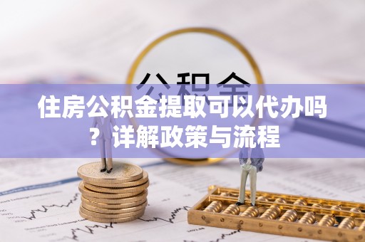 越城住房公积金提取可以代办吗？详解政策与流程