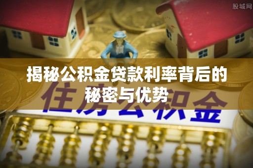 越城揭秘公积金贷款利率背后的秘密与优势