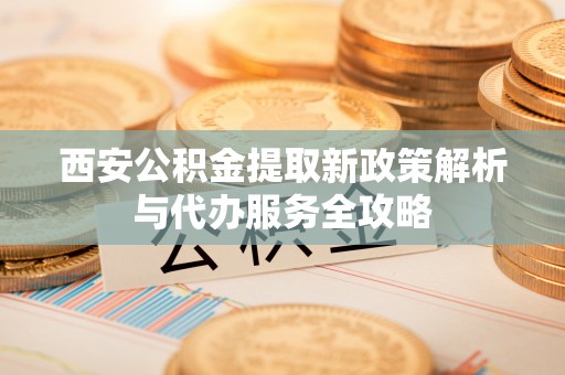越城西安公积金提取新政策解析与代办服务全攻略