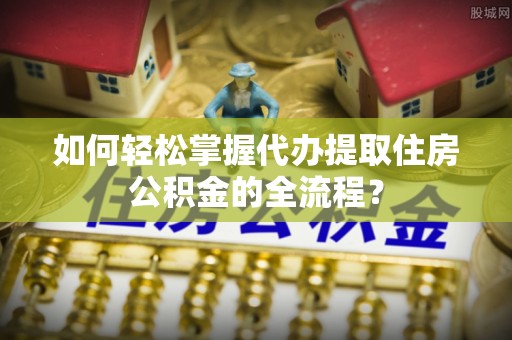 越城如何轻松掌握代办提取住房公积金的全流程？