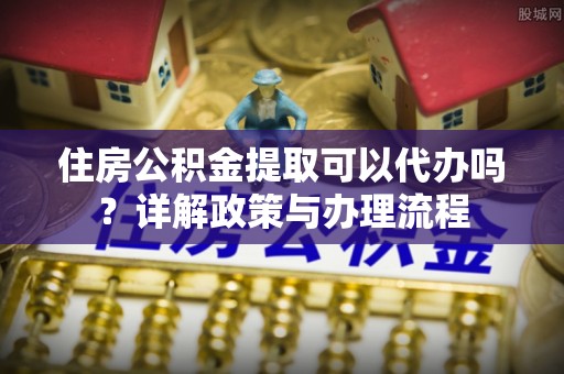越城住房公积金提取可以代办吗？详解政策与办理流程