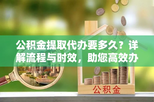 越城公积金提取代办要多久？详解流程与时效，助您高效办理