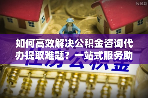 越城如何高效解决公积金咨询代办提取难题？一站式服务助您轻松搞定