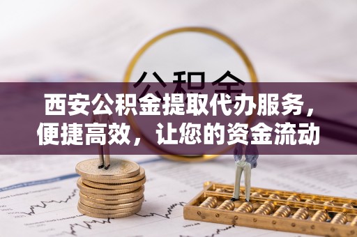 越城西安公积金提取代办服务，便捷高效，让您的资金流动无忧