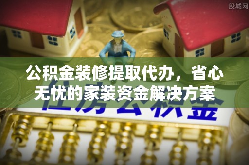 越城公积金装修提取代办，省心无忧的家装资金解决方案