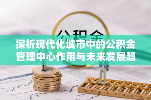 越城探析现代化城市中的公积金管理中心作用与未来发展趋势