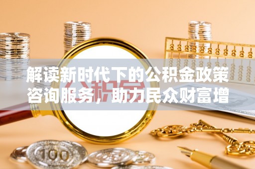 越城解读新时代下的公积金政策咨询服务，助力民众财富增值与安居梦想
