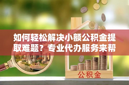 越城如何轻松解决小额公积金提取难题？专业代办服务来帮忙