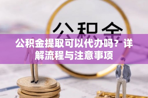 越城公积金提取可以代办吗？详解流程与注意事项