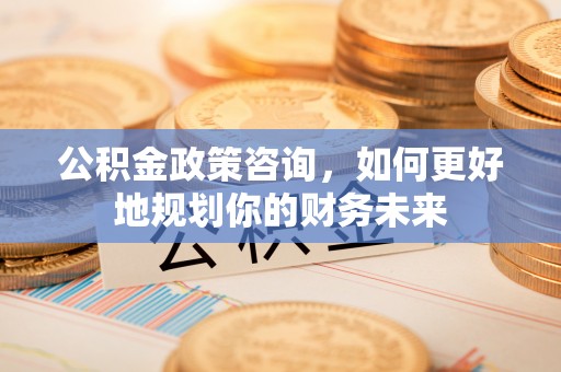 越城公积金政策咨询，如何更好地规划你的财务未来