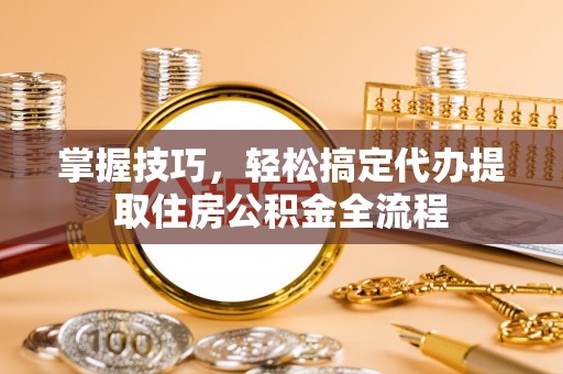 越城掌握技巧，轻松搞定代办提取住房公积金全流程