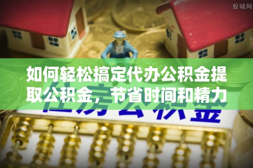 越城如何轻松搞定代办公积金提取公积金，节省时间和精力的秘密武器