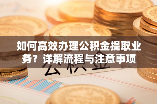 越城如何高效办理公积金提取业务？详解流程与注意事项