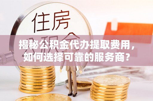 越城揭秘公积金代办提取费用，如何选择可靠的服务商？