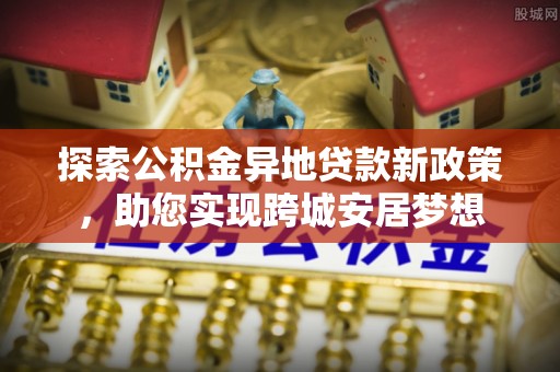 越城探索公积金异地贷款新政策，助您实现跨城安居梦想