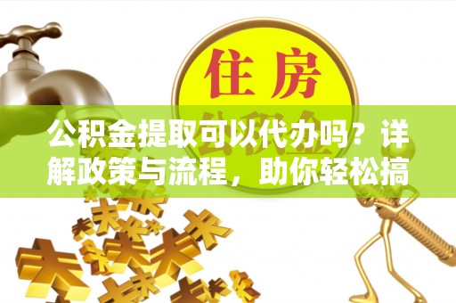 越城公积金提取可以代办吗？详解政策与流程，助你轻松搞定！