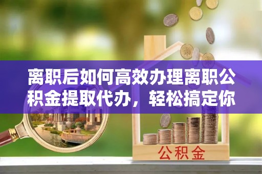 越城离职后如何高效办理离职公积金提取代办，轻松搞定你的公积金