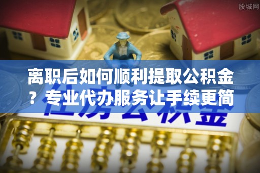 越城离职后如何顺利提取公积金？专业代办服务让手续更简单