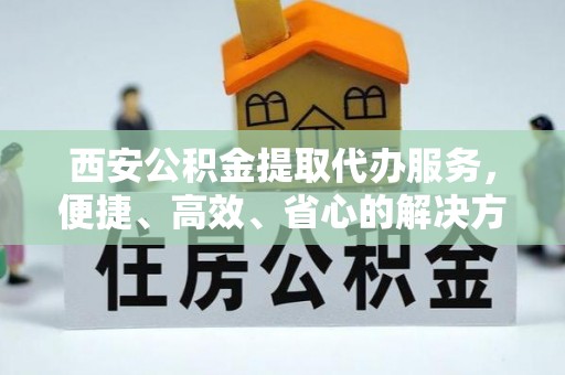 越城西安公积金提取代办服务，便捷、高效、省心的解决方案