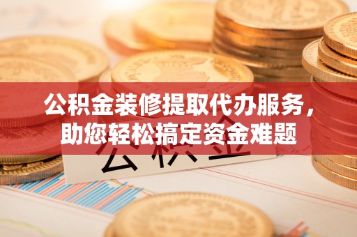 越城公积金装修提取代办服务，助您轻松搞定资金难题