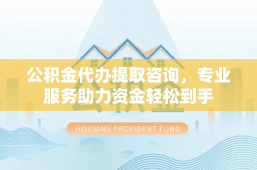 越城公积金代办提取咨询，专业服务助力资金轻松到手