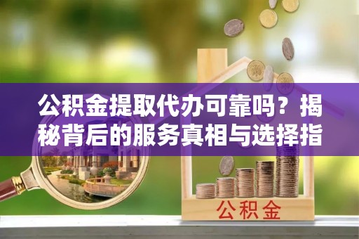 越城公积金提取代办可靠吗？揭秘背后的服务真相与选择指南