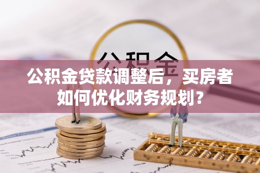 越城公积金贷款调整后，买房者如何优化财务规划？