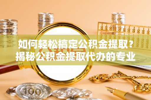 越城如何轻松搞定公积金提取？揭秘公积金提取代办的专业服务