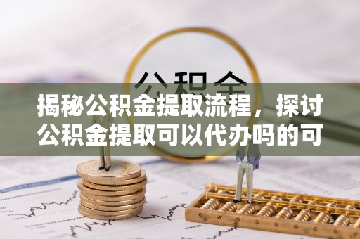 越城揭秘公积金提取流程，探讨公积金提取可以代办吗的可行性与注意事项