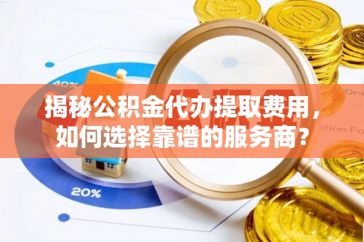 越城揭秘公积金代办提取费用，如何选择靠谱的服务商？
