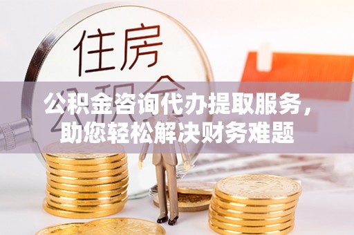 越城公积金咨询代办提取服务，助您轻松解决财务难题