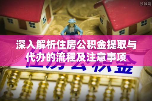越城深入解析住房公积金提取与代办的流程及注意事项