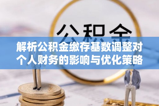 越城解析公积金缴存基数调整对个人财务的影响与优化策略