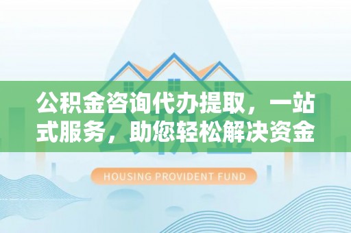 越城公积金咨询代办提取，一站式服务，助您轻松解决资金难题