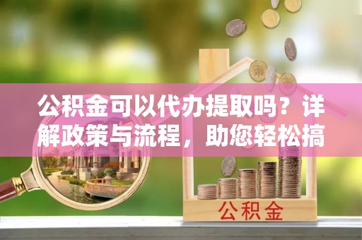 越城公积金可以代办提取吗？详解政策与流程，助您轻松搞定！
