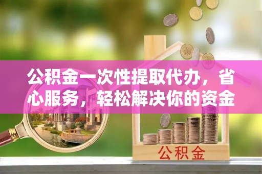 越城公积金一次性提取代办，省心服务，轻松解决你的资金需求