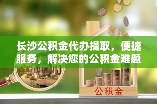 越城长沙公积金代办提取，便捷服务，解决您的公积金难题