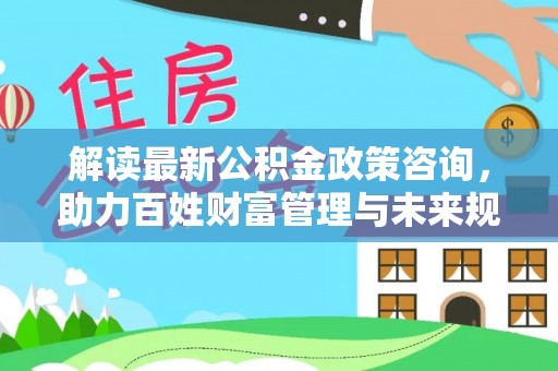 越城解读最新公积金政策咨询，助力百姓财富管理与未来规划
